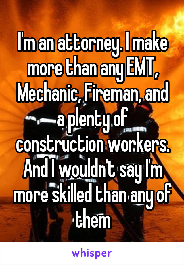 I'm an attorney. I make more than any EMT, Mechanic, Fireman, and a plenty of construction workers. And I wouldn't say I'm more skilled than any of them