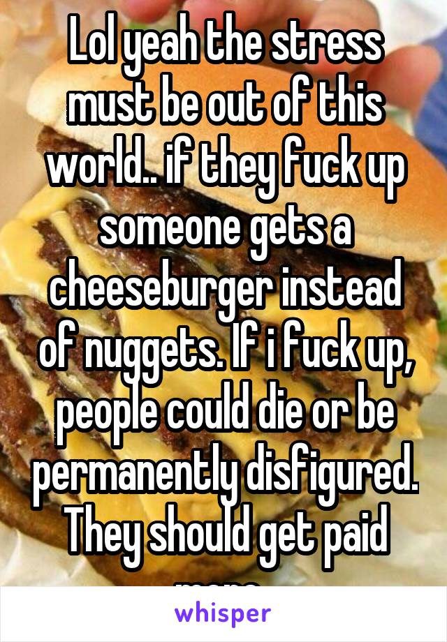 Lol yeah the stress must be out of this world.. if they fuck up someone gets a cheeseburger instead of nuggets. If i fuck up, people could die or be permanently disfigured. They should get paid more..