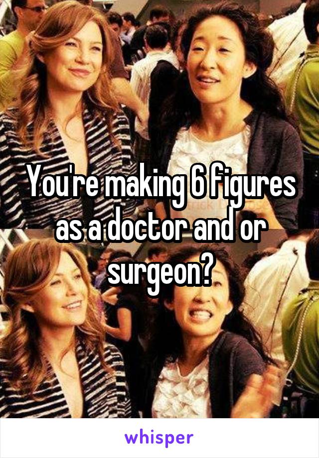 You're making 6 figures as a doctor and or surgeon?