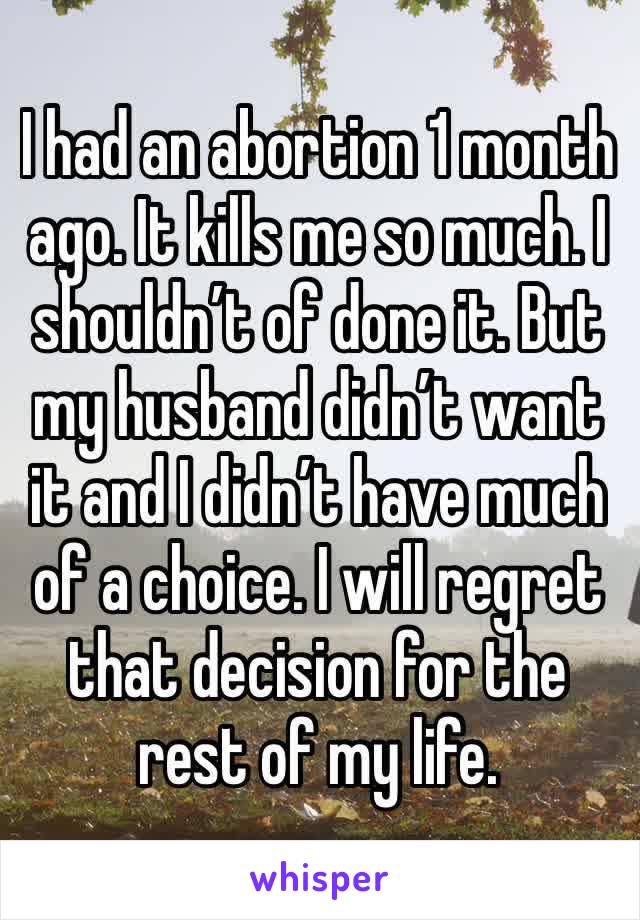 I had an abortion 1 month ago. It kills me so much. I shouldn’t of done it. But my husband didn’t want it and I didn’t have much of a choice. I will regret that decision for the rest of my life.