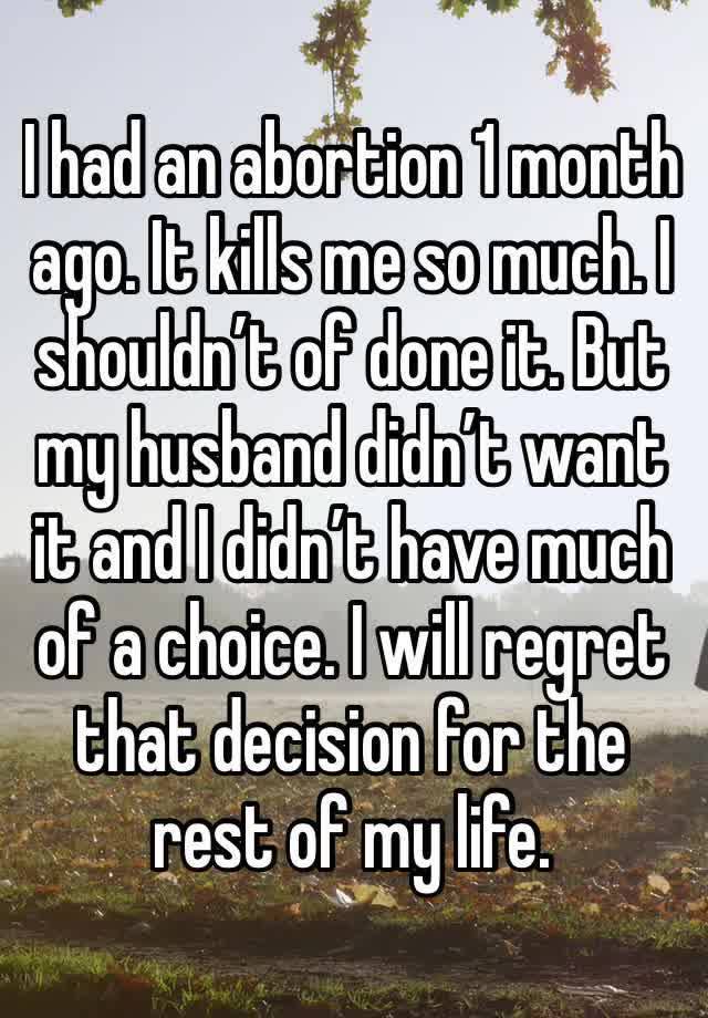 I had an abortion 1 month ago. It kills me so much. I shouldn’t of done it. But my husband didn’t want it and I didn’t have much of a choice. I will regret that decision for the rest of my life.