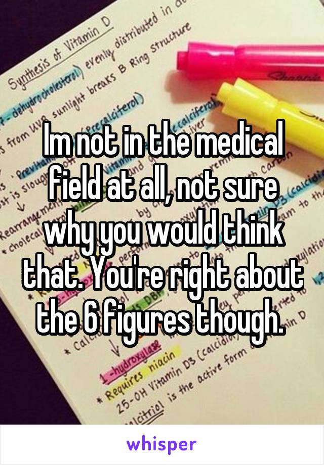 Im not in the medical field at all, not sure why you would think that. You're right about the 6 figures though. 