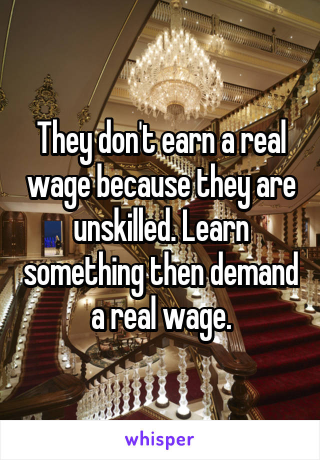 They don't earn a real wage because they are unskilled. Learn something then demand a real wage.