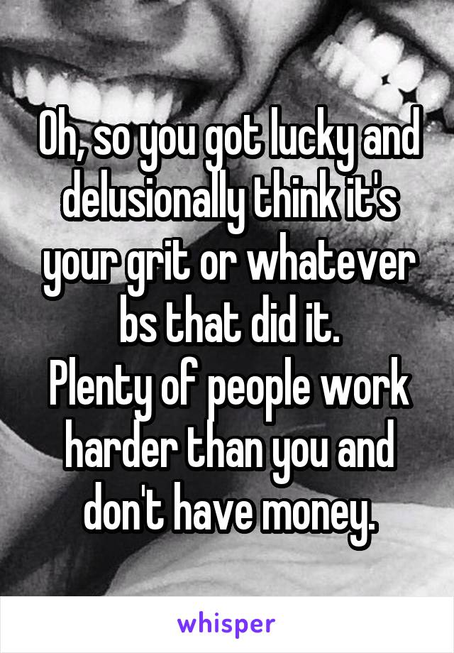 Oh, so you got lucky and delusionally think it's your grit or whatever bs that did it.
Plenty of people work harder than you and don't have money.