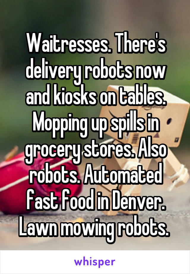 Waitresses. There's delivery robots now and kiosks on tables. Mopping up spills in grocery stores. Also robots. Automated fast food in Denver. Lawn mowing robots. 