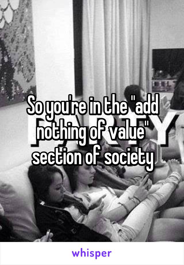 So you're in the "add nothing of value" section of society