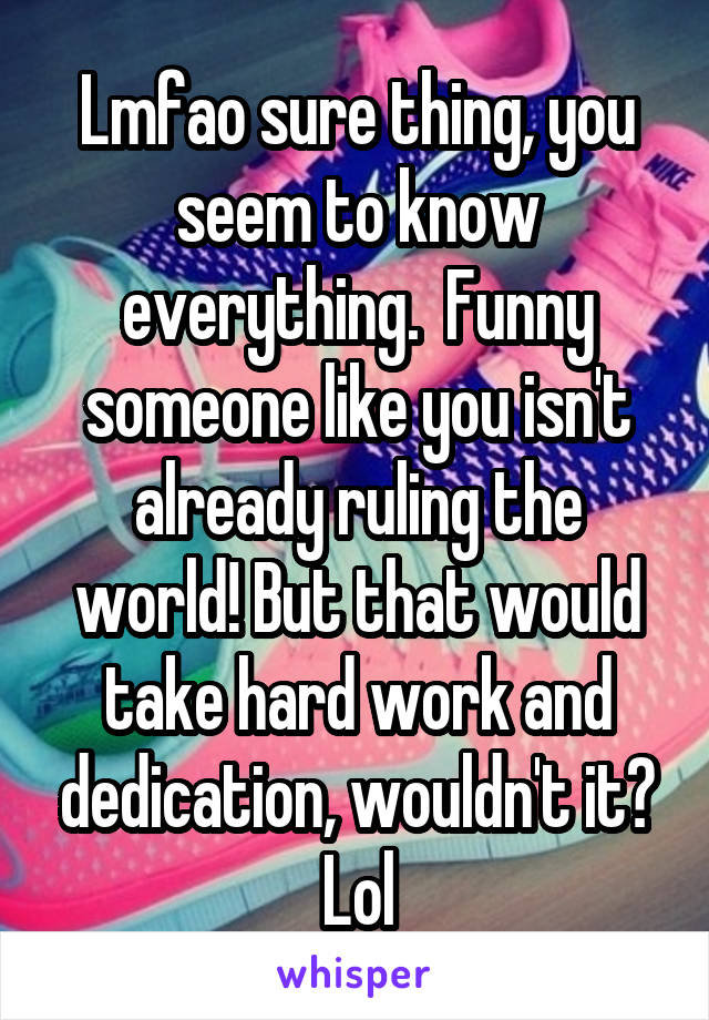 Lmfao sure thing, you seem to know everything.  Funny someone like you isn't already ruling the world! But that would take hard work and dedication, wouldn't it? Lol