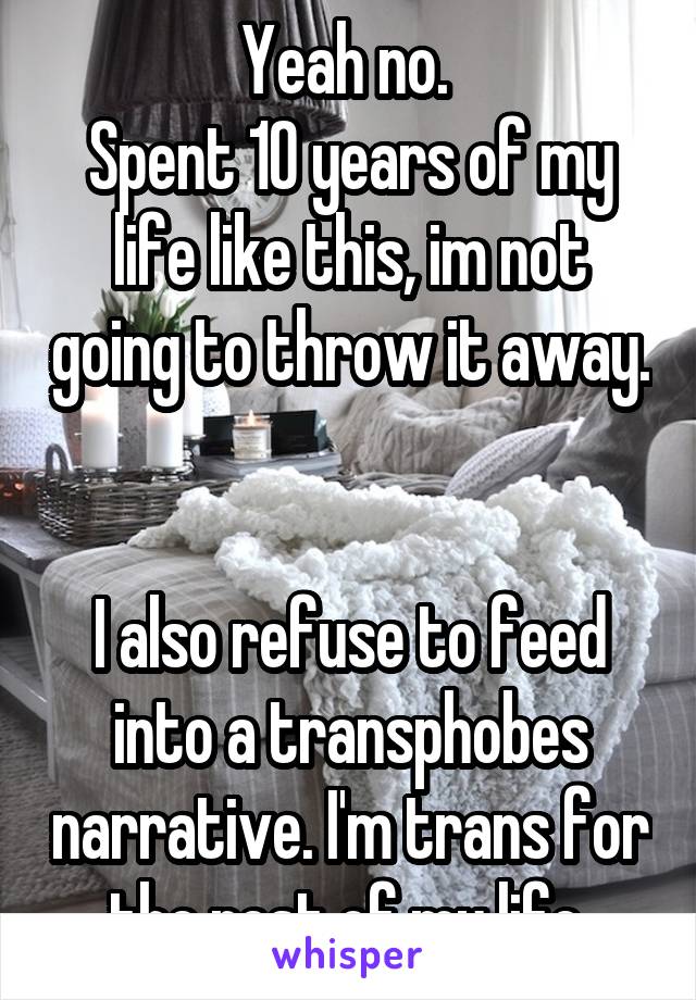 Yeah no. 
Spent 10 years of my life like this, im not going to throw it away. 

I also refuse to feed into a transphobes narrative. I'm trans for the rest of my life.