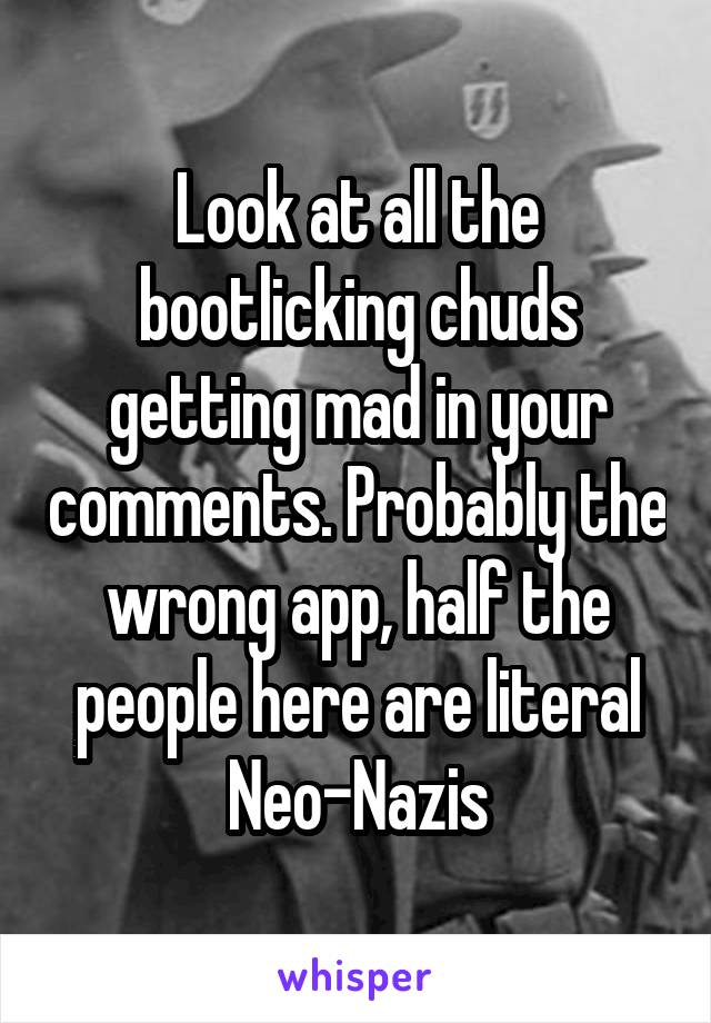 Look at all the bootlicking chuds getting mad in your comments. Probably the wrong app, half the people here are literal Neo-Nazis