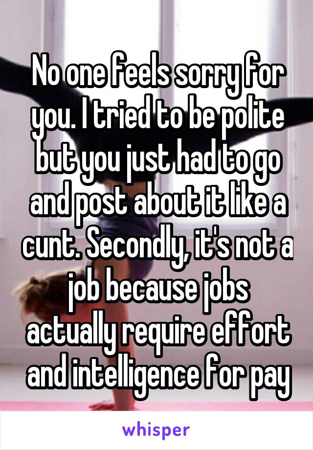 No one feels sorry for you. I tried to be polite but you just had to go and post about it like a cunt. Secondly, it's not a job because jobs actually require effort and intelligence for pay