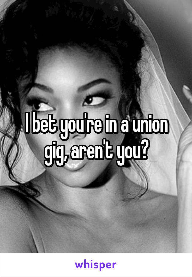 I bet you're in a union gig, aren't you?