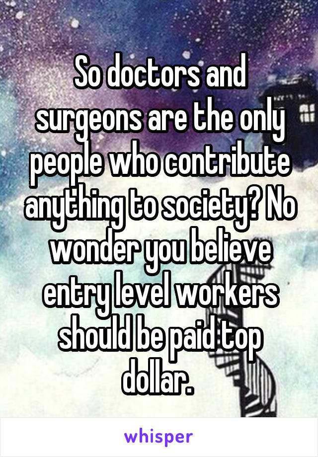 So doctors and surgeons are the only people who contribute anything to society? No wonder you believe entry level workers should be paid top dollar. 