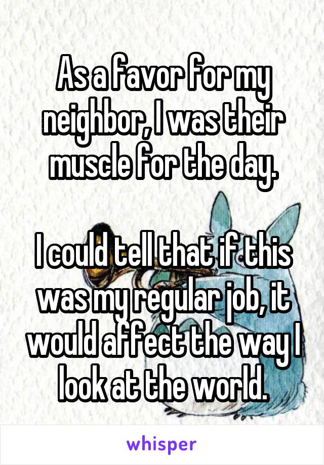 As a favor for my neighbor, I was their muscle for the day.

I could tell that if this was my regular job, it would affect the way I look at the world.