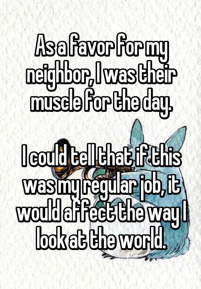 As a favor for my neighbor, I was their muscle for the day.

I could tell that if this was my regular job, it would affect the way I look at the world.