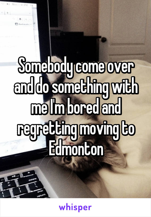 Somebody come over and do something with me I'm bored and regretting moving to Edmonton