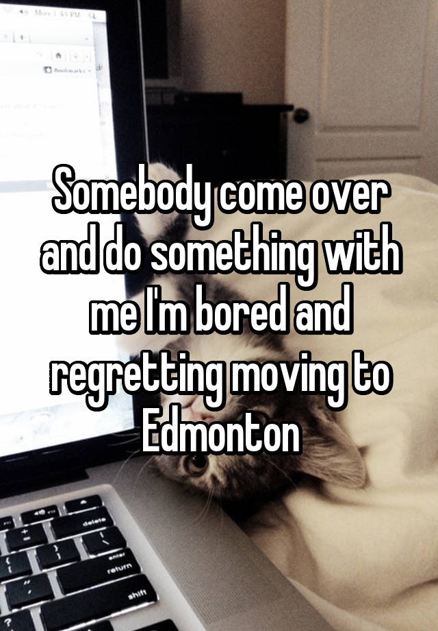 Somebody come over and do something with me I'm bored and regretting moving to Edmonton