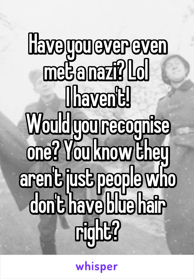 Have you ever even met a nazi? Lol 
I haven't!
Would you recognise one? You know they aren't just people who don't have blue hair right?