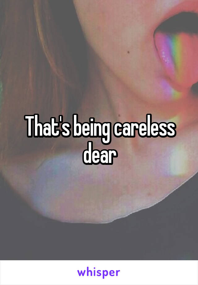 That's being careless dear