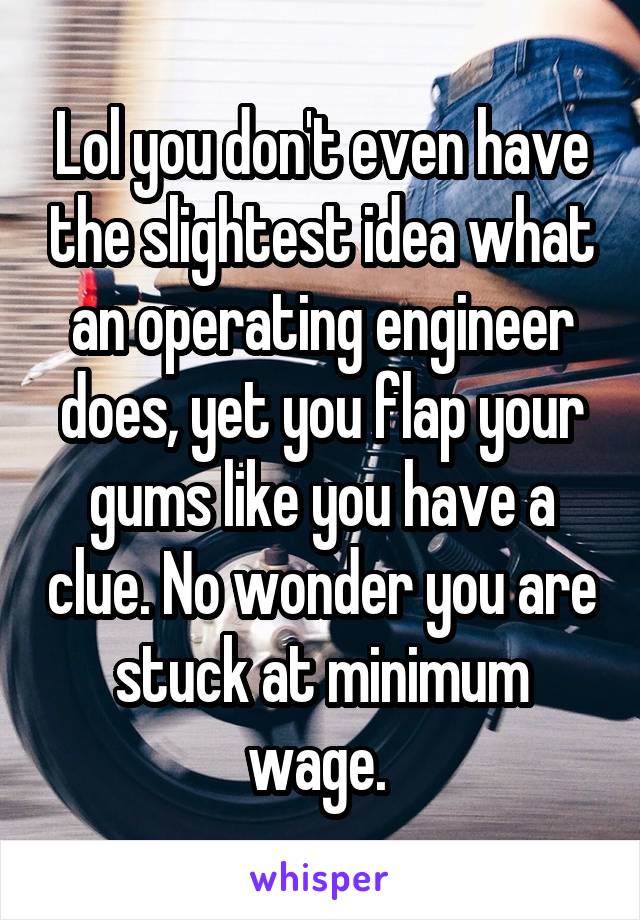 Lol you don't even have the slightest idea what an operating engineer does, yet you flap your gums like you have a clue. No wonder you are stuck at minimum wage. 