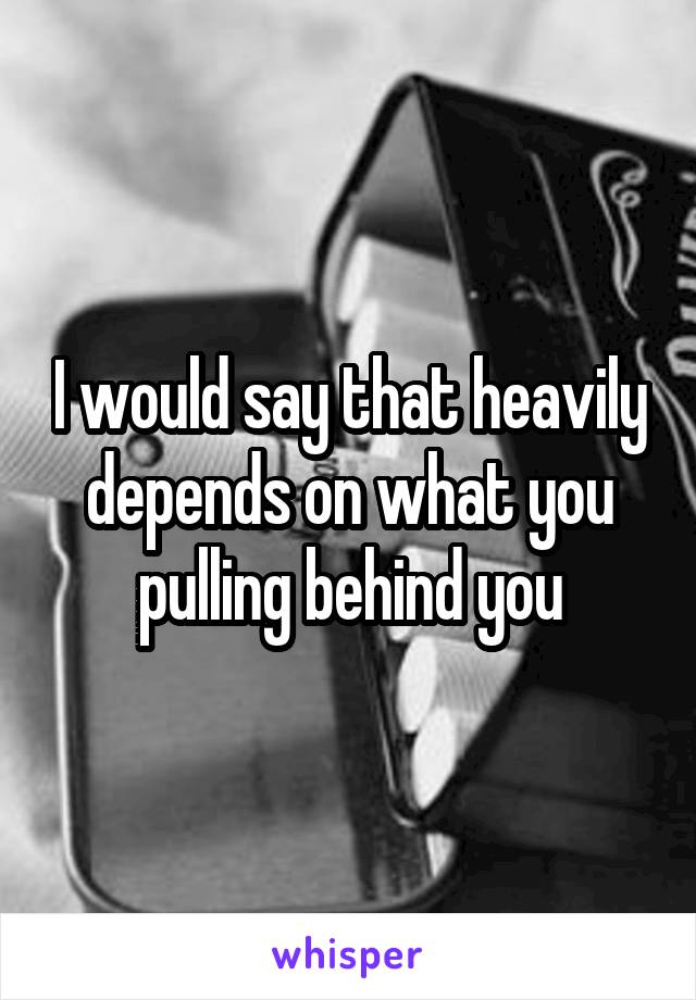 I would say that heavily depends on what you pulling behind you