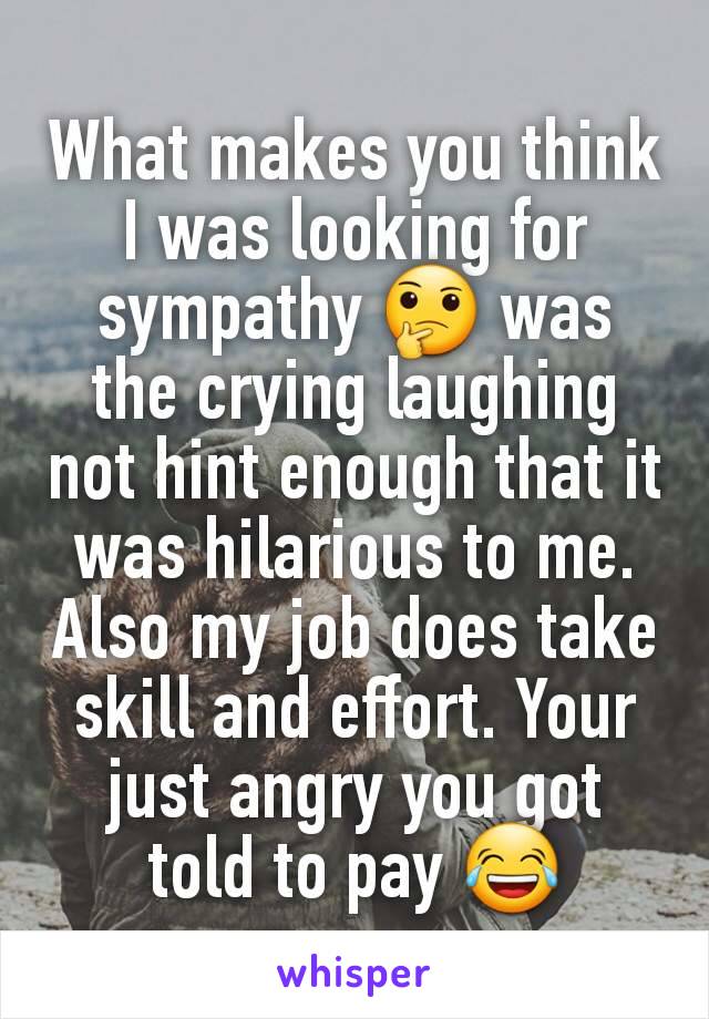 What makes you think I was looking for sympathy 🤔 was the crying laughing not hint enough that it was hilarious to me. Also my job does take skill and effort. Your just angry you got told to pay 😂