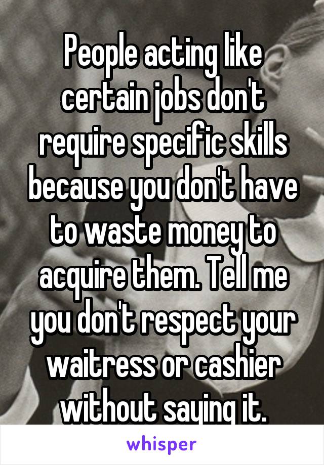 People acting like certain jobs don't require specific skills because you don't have to waste money to acquire them. Tell me you don't respect your waitress or cashier without saying it.