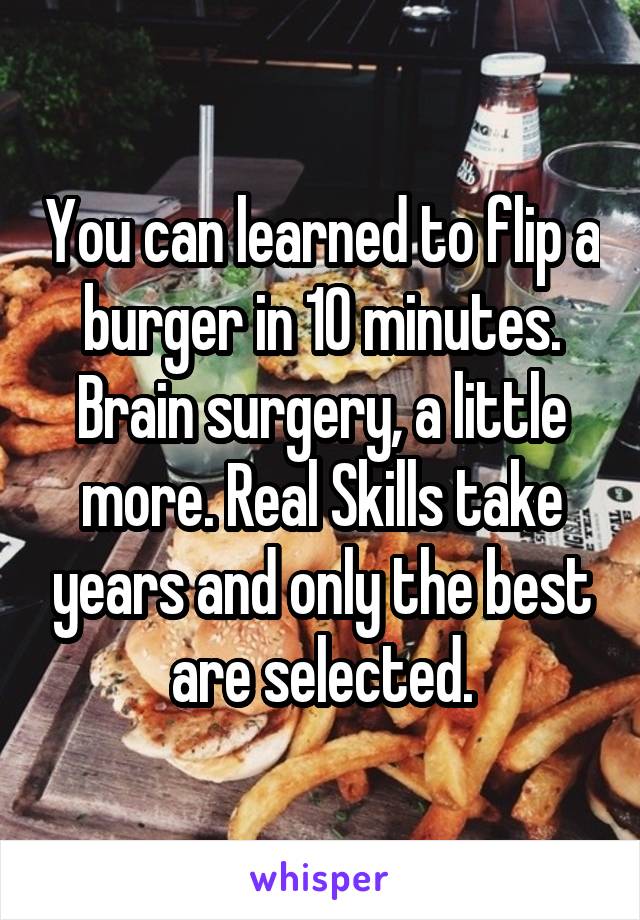 You can learned to flip a burger in 10 minutes. Brain surgery, a little more. Real Skills take years and only the best are selected.