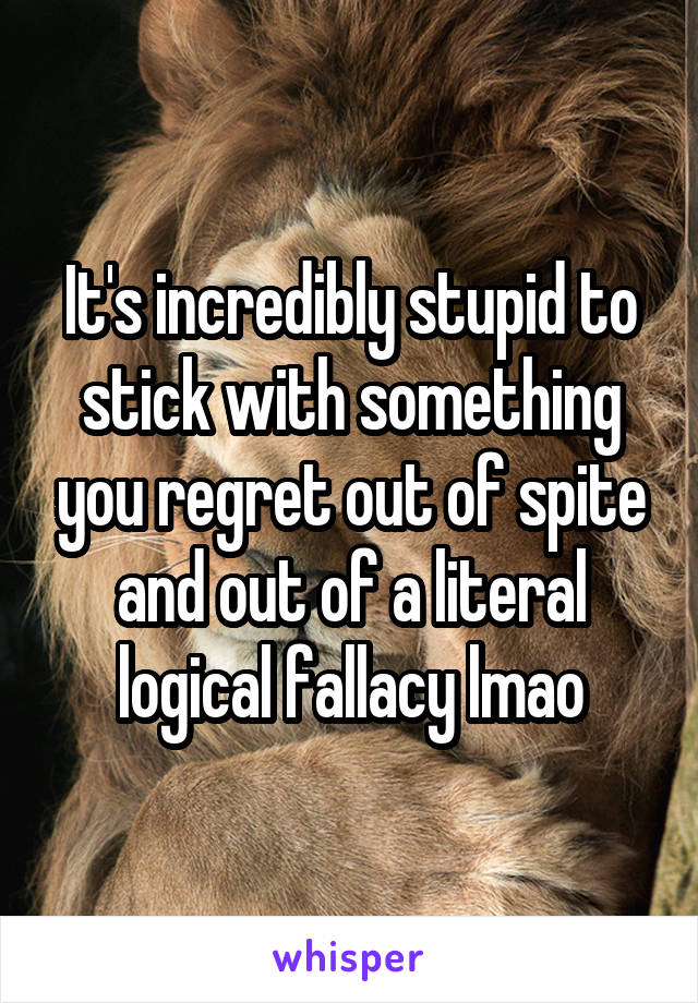 It's incredibly stupid to stick with something you regret out of spite and out of a literal logical fallacy lmao