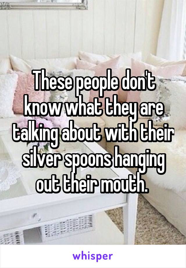 These people don't know what they are talking about with their silver spoons hanging out their mouth. 