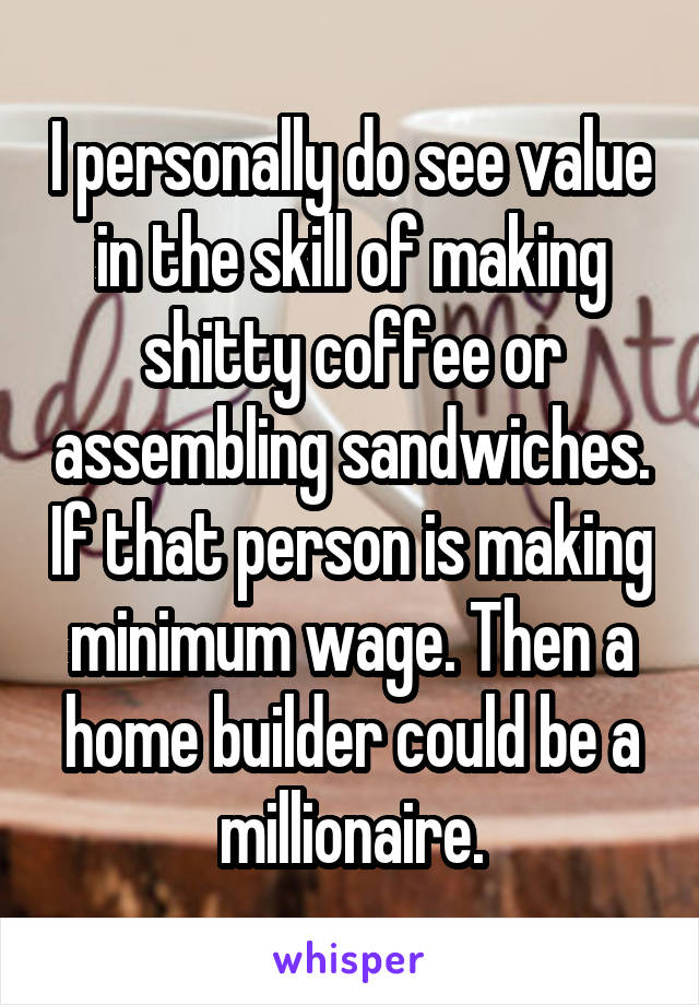 I personally do see value in the skill of making shitty coffee or assembling sandwiches. If that person is making minimum wage. Then a home builder could be a millionaire.