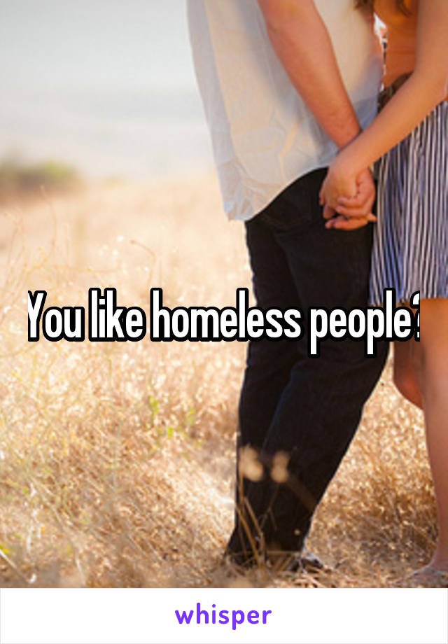 You like homeless people?