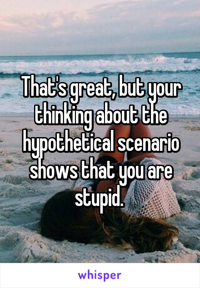 That's great, but your thinking about the hypothetical scenario shows that you are stupid. 