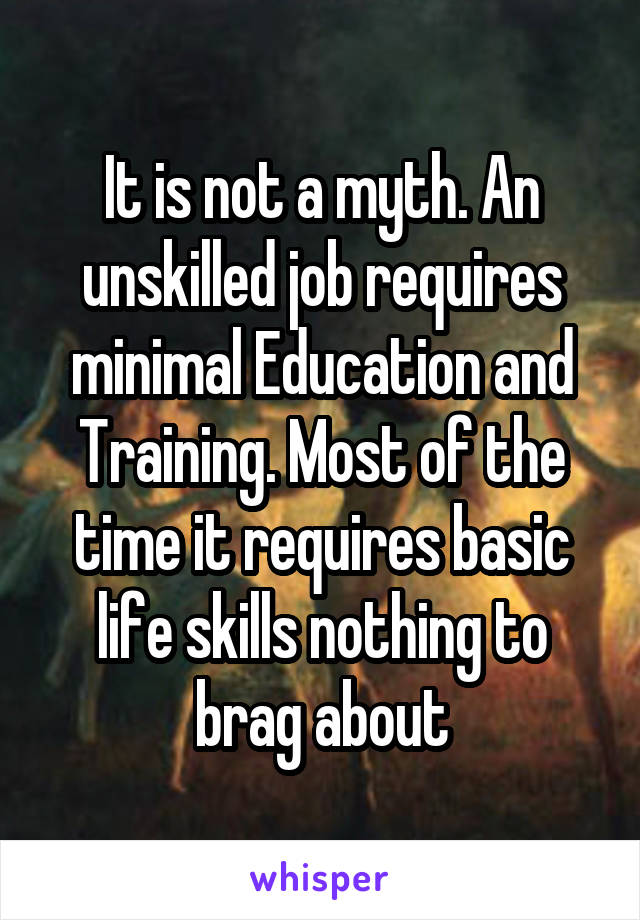 It is not a myth. An unskilled job requires minimal Education and Training. Most of the time it requires basic life skills nothing to brag about