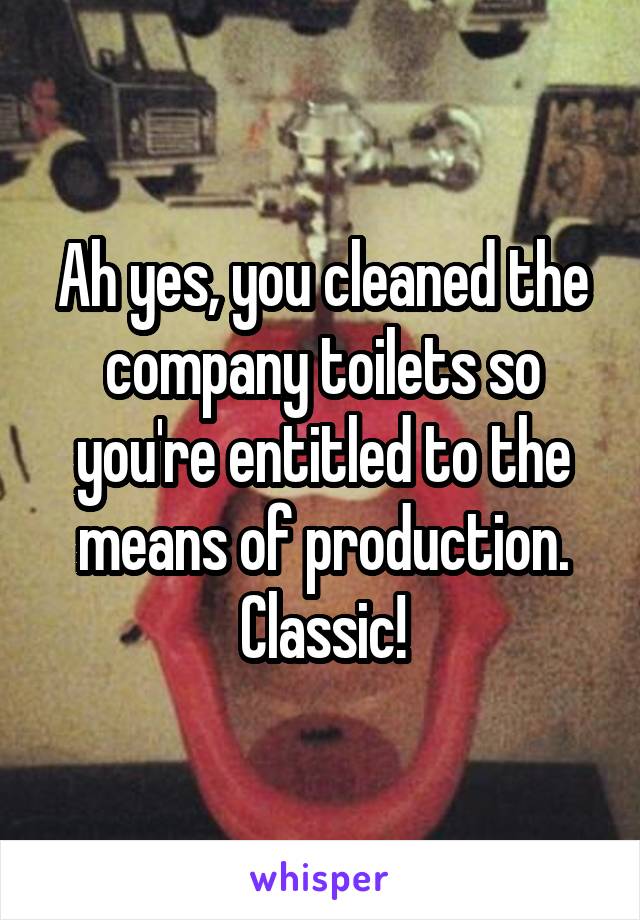 Ah yes, you cleaned the company toilets so you're entitled to the means of production. Classic!