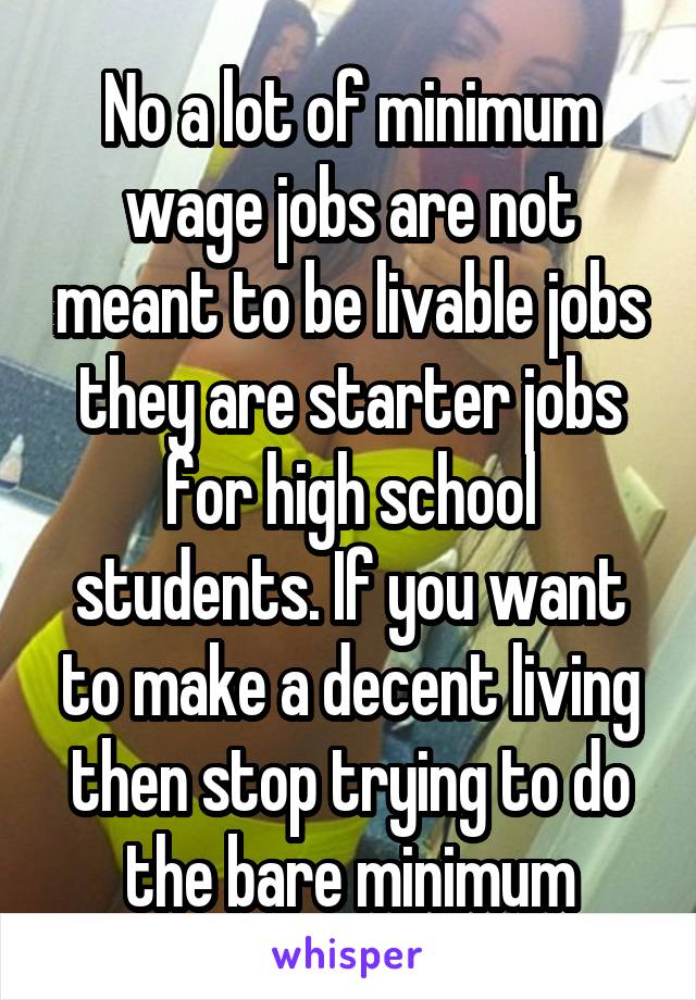 No a lot of minimum wage jobs are not meant to be livable jobs they are starter jobs for high school students. If you want to make a decent living then stop trying to do the bare minimum