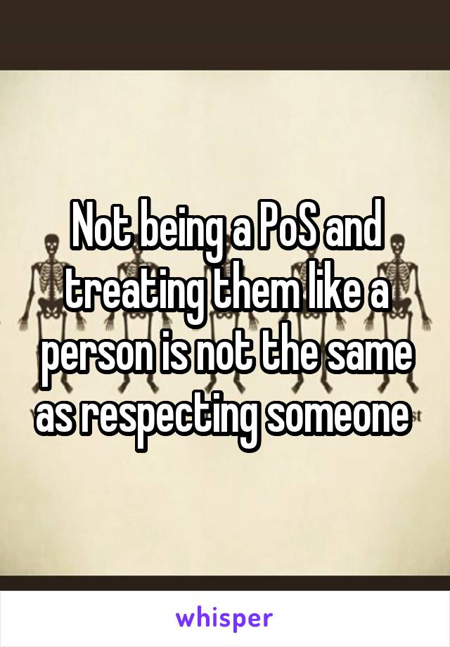 Not being a PoS and treating them like a person is not the same as respecting someone 