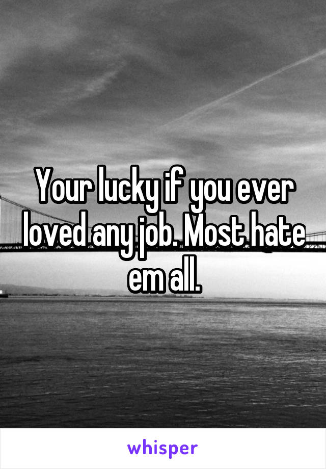 Your lucky if you ever loved any job. Most hate em all.