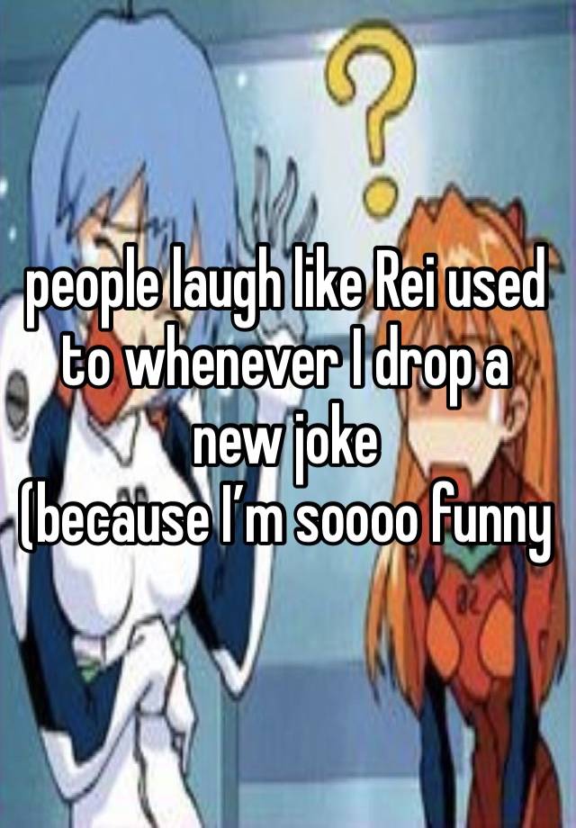 people laugh like Rei used to whenever I drop a new joke
(because I’m soooo funny