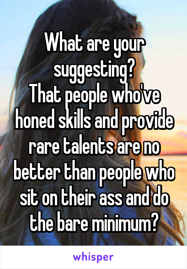 What are your suggesting?
That people who've honed skills and provide rare talents are no better than people who sit on their ass and do the bare minimum?