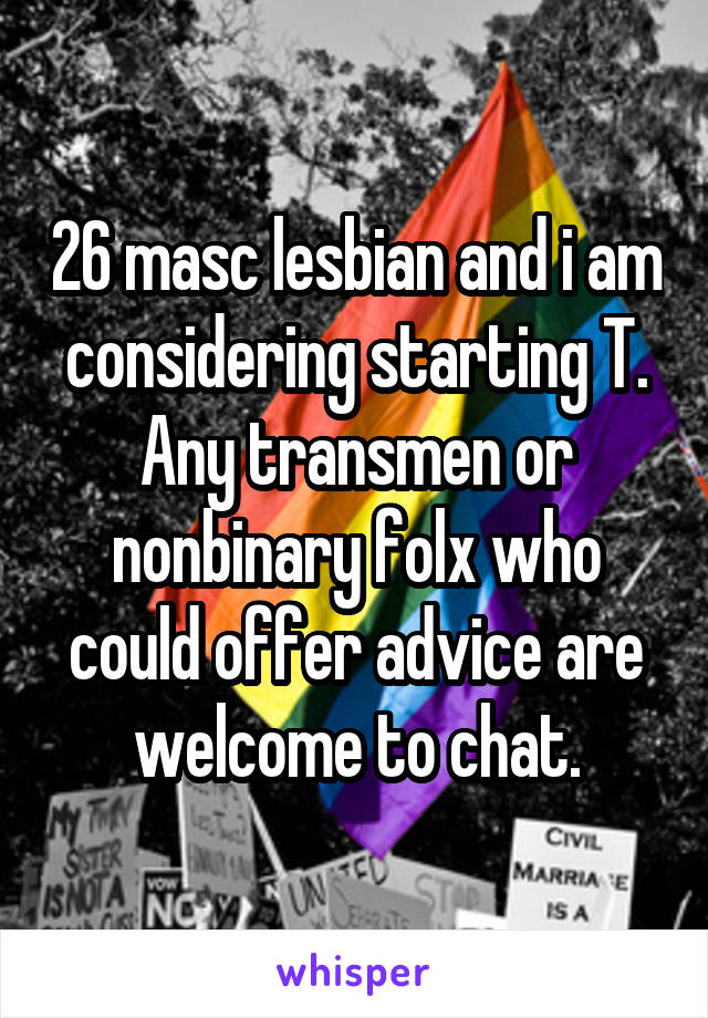 26 masc lesbian and i am considering starting T. Any transmen or nonbinary folx who could offer advice are welcome to chat.