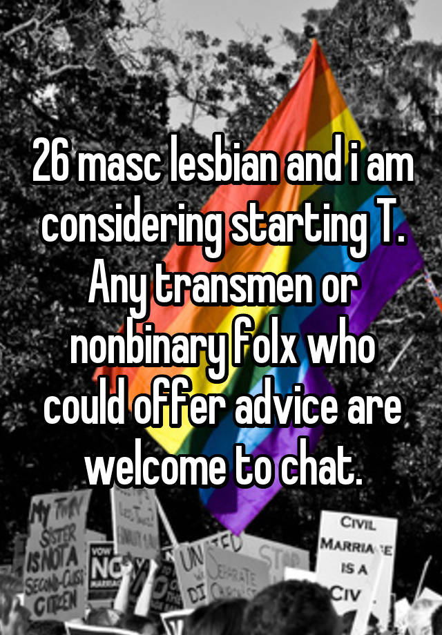 26 masc lesbian and i am considering starting T. Any transmen or nonbinary folx who could offer advice are welcome to chat.