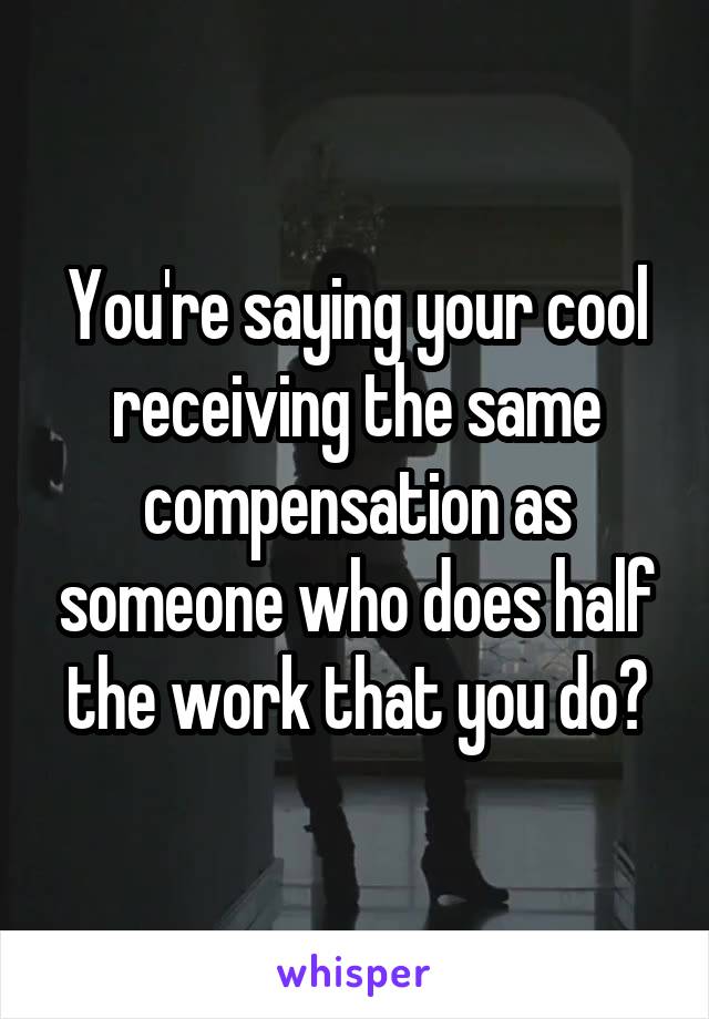 You're saying your cool receiving the same compensation as someone who does half the work that you do?