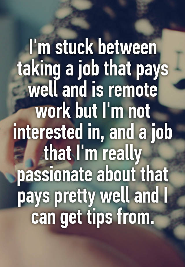 I'm stuck between taking a job that pays well and is remote work but I'm not interested in, and a job that I'm really passionate about that pays pretty well and I can get tips from.