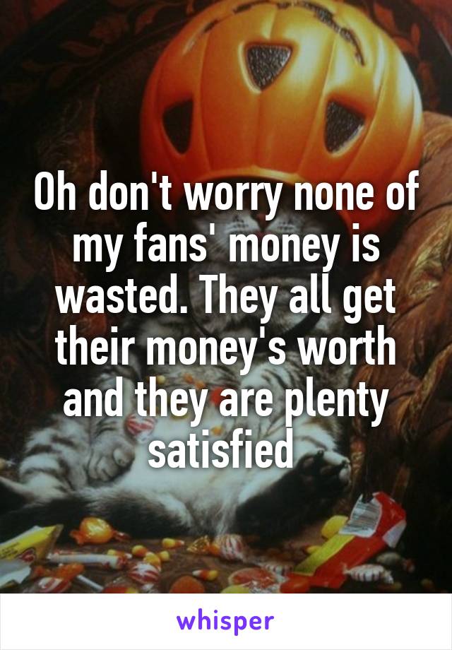 Oh don't worry none of my fans' money is wasted. They all get their money's worth and they are plenty satisfied 