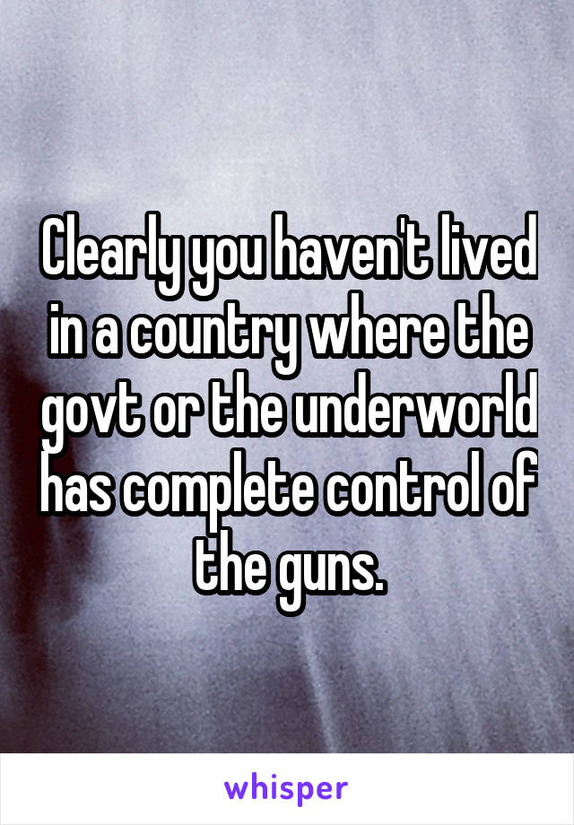 Clearly you haven't lived in a country where the govt or the underworld has complete control of the guns.