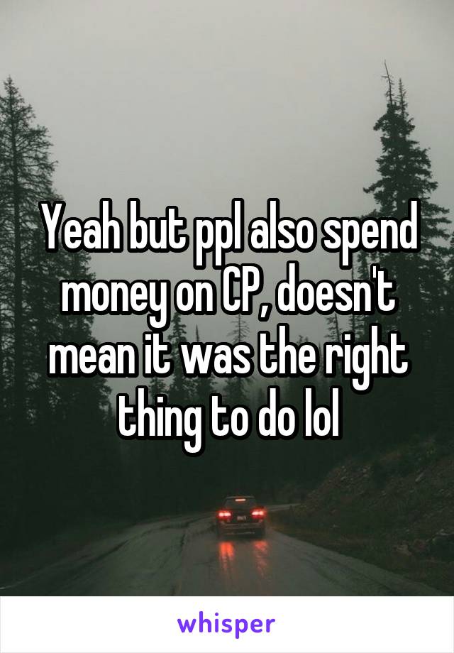 Yeah but ppl also spend money on CP, doesn't mean it was the right thing to do lol