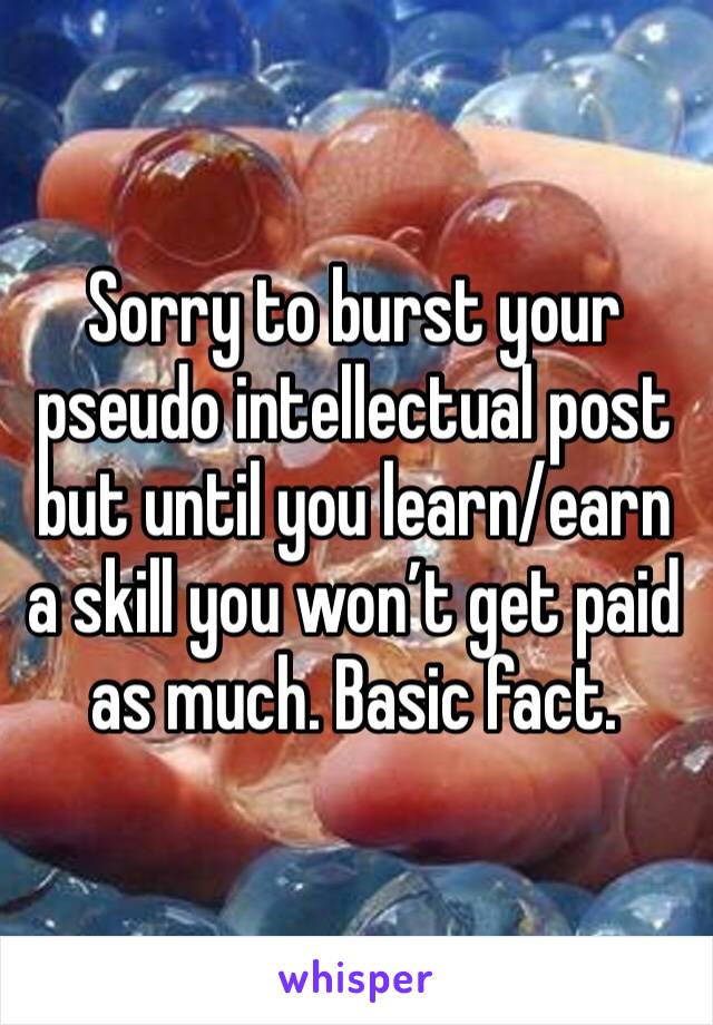 Sorry to burst your pseudo intellectual post but until you learn/earn a skill you won’t get paid as much. Basic fact. 