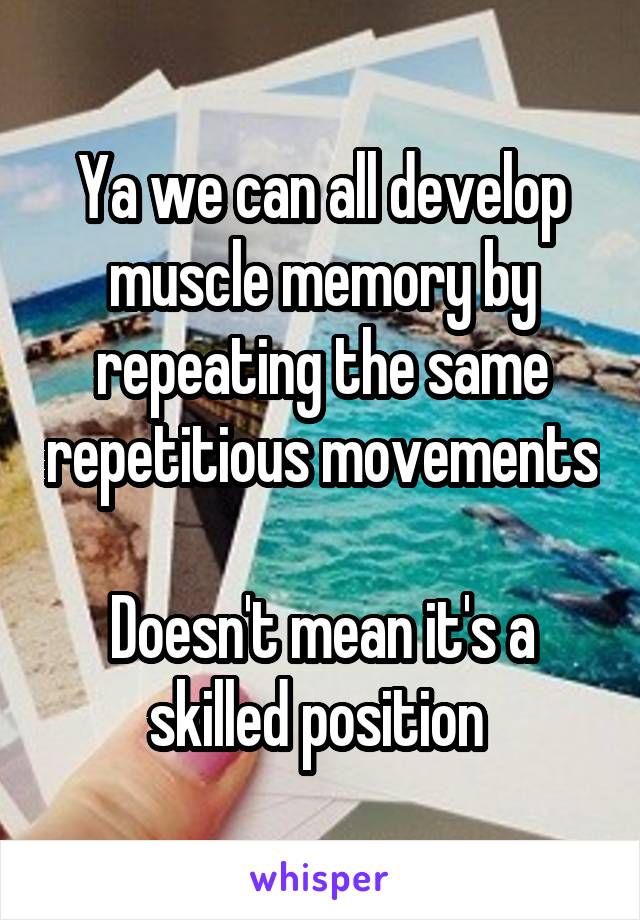 Ya we can all develop muscle memory by repeating the same repetitious movements

Doesn't mean it's a skilled position 