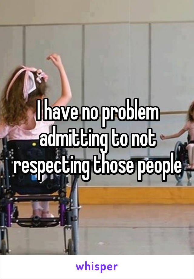 I have no problem admitting to not respecting those people