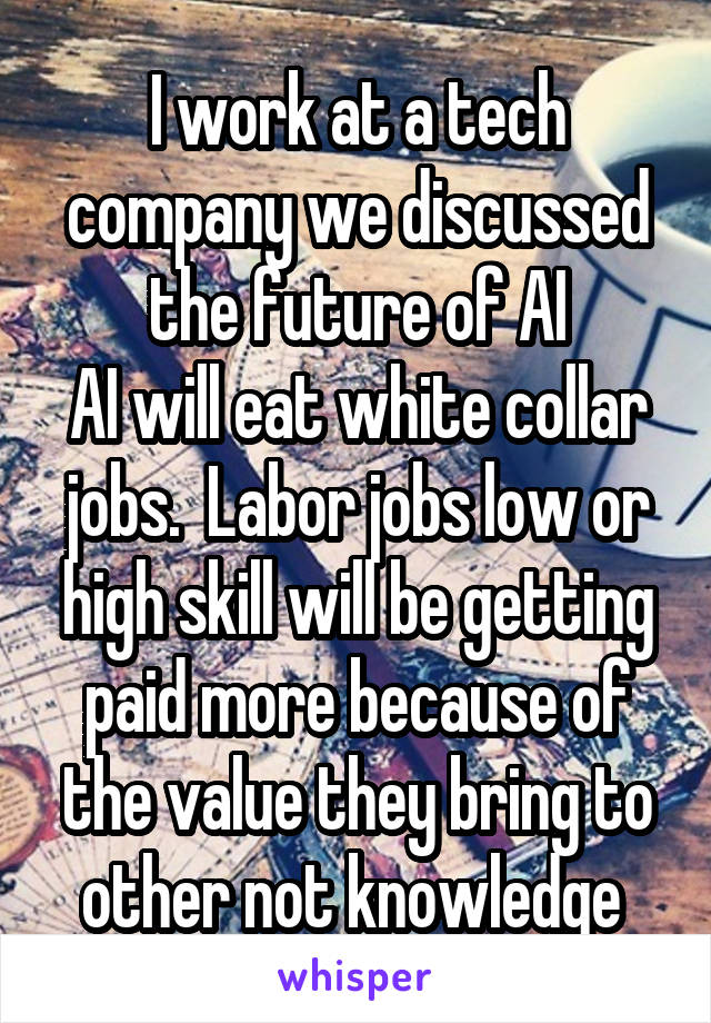 I work at a tech company we discussed the future of AI
AI will eat white collar jobs.  Labor jobs low or high skill will be getting paid more because of the value they bring to other not knowledge 